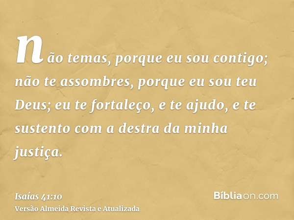 não temas, porque eu sou contigo; não te assombres, porque eu sou teu Deus; eu te fortaleço, e te ajudo, e te sustento com a destra da minha justiça.