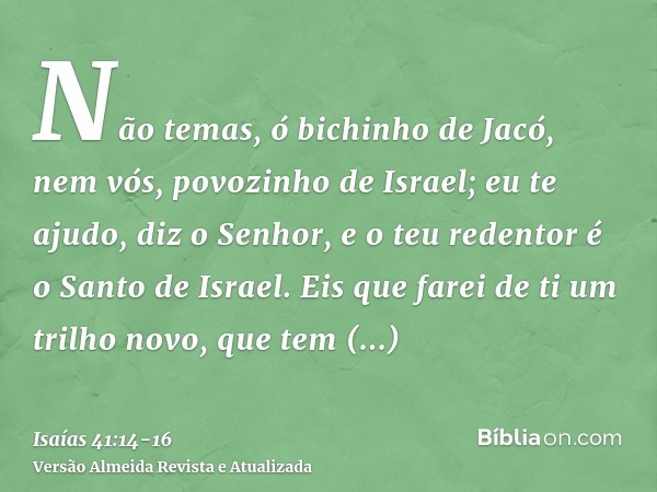 Não temas, ó bichinho de Jacó, nem vós, povozinho de Israel; eu te ajudo, diz o Senhor, e o teu redentor é o Santo de Israel.Eis que farei de ti um trilho novo,