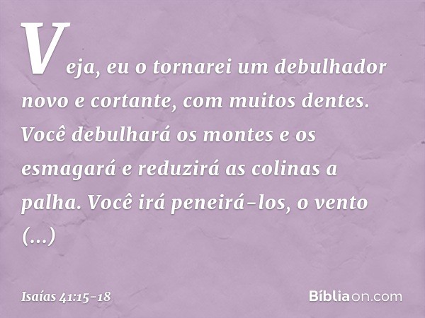 "Veja, eu o tornarei um debulhador
novo e cortante, com muitos dentes.
Você debulhará os montes e os esmagará
e reduzirá as colinas a palha. Você irá peneirá-lo