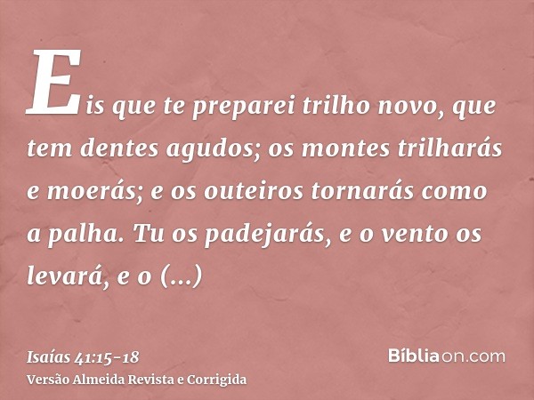 Eis que te preparei trilho novo, que tem dentes agudos; os montes trilharás e moerás; e os outeiros tornarás como a palha.Tu os padejarás, e o vento os levará, 