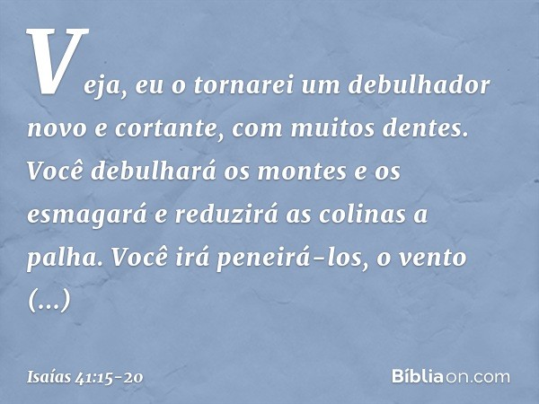 "Veja, eu o tornarei um debulhador
novo e cortante, com muitos dentes.
Você debulhará os montes e os esmagará
e reduzirá as colinas a palha. Você irá peneirá-lo