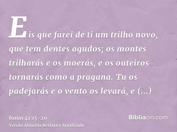 Eis que farei de ti um trilho novo, que tem dentes agudos; os montes trilharás e os moerás, e os outeiros tornarás como a pragana.Tu os padejarás e o vento os l