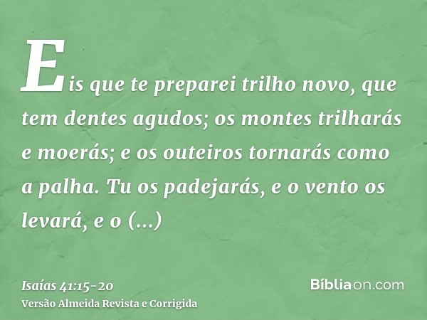 Eis que te preparei trilho novo, que tem dentes agudos; os montes trilharás e moerás; e os outeiros tornarás como a palha.Tu os padejarás, e o vento os levará, 