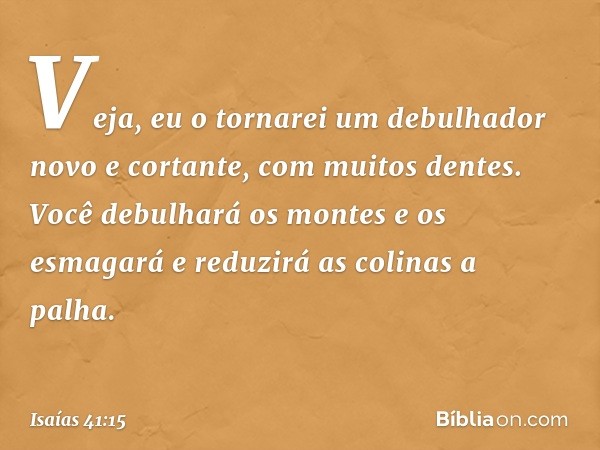 "Veja, eu o tornarei um debulhador
novo e cortante, com muitos dentes.
Você debulhará os montes e os esmagará
e reduzirá as colinas a palha. -- Isaías 41:15