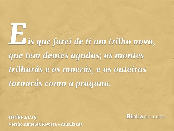 Eis que farei de ti um trilho novo, que tem dentes agudos; os montes trilharás e os moerás, e os outeiros tornarás como a pragana.