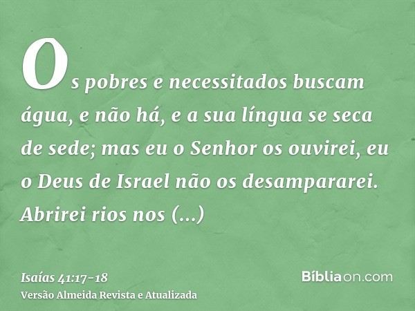 Os pobres e necessitados buscam água, e não há, e a sua língua se seca de sede; mas eu o Senhor os ouvirei, eu o Deus de Israel não os desampararei.Abrirei rios