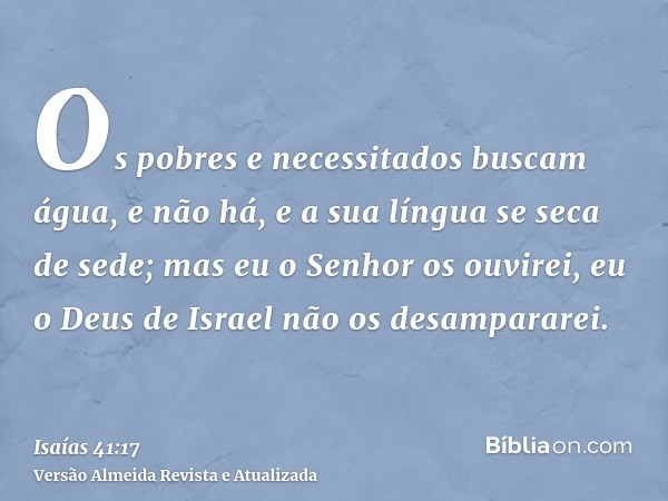 Os pobres e necessitados buscam água, e não há, e a sua língua se seca de sede; mas eu o Senhor os ouvirei, eu o Deus de Israel não os desampararei.