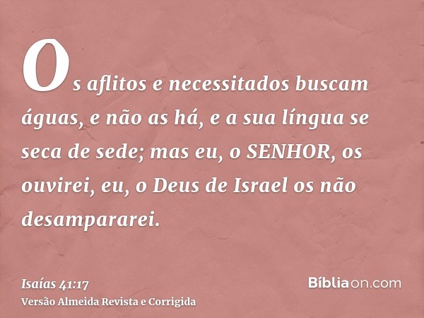 Os aflitos e necessitados buscam águas, e não as há, e a sua língua se seca de sede; mas eu, o SENHOR, os ouvirei, eu, o Deus de Israel os não desampararei.