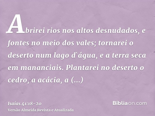 Abrirei rios nos altos desnudados, e fontes no meio dos vales; tornarei o deserto num lago d`água, e a terra seca em mananciais.Plantarei no deserto o cedro, a 