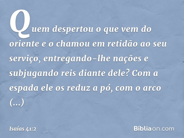 "Quem despertou o que vem do oriente
e o chamou em retidão ao seu serviço,
entregando-lhe nações
e subjugando reis diante dele?
Com a espada ele os reduz a pó,
