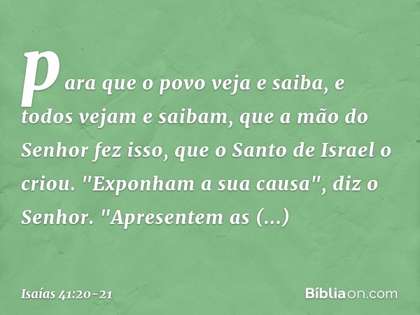 para que o povo veja e saiba,
e todos vejam e saibam,
que a mão do Senhor fez isso,
que o Santo de Israel o criou. "Exponham a sua causa", diz o Senhor.
"Aprese