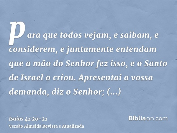 para que todos vejam, e saibam, e considerem, e juntamente entendam que a mão do Senhor fez isso, e o Santo de Israel o criou.Apresentai a vossa demanda, diz o 