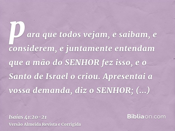 para que todos vejam, e saibam, e considerem, e juntamente entendam que a mão do SENHOR fez isso, e o Santo de Israel o criou.Apresentai a vossa demanda, diz o 