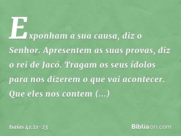 "Exponham a sua causa", diz o Senhor.
"Apresentem as suas provas",
diz o rei de Jacó. "Tragam os seus ídolos
para nos dizerem o que vai acontecer.
Que eles nos 