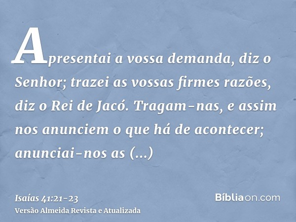 Apresentai a vossa demanda, diz o Senhor; trazei as vossas firmes razões, diz o Rei de Jacó.Tragam-nas, e assim nos anunciem o que há de acontecer; anunciai-nos