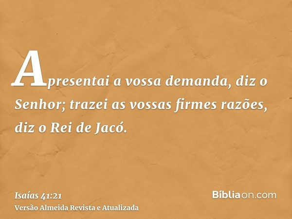 Apresentai a vossa demanda, diz o Senhor; trazei as vossas firmes razões, diz o Rei de Jacó.