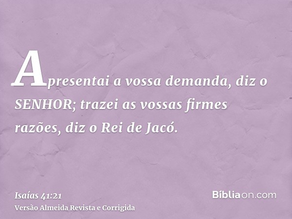 Apresentai a vossa demanda, diz o SENHOR; trazei as vossas firmes razões, diz o Rei de Jacó.