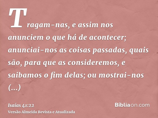 Tragam-nas, e assim nos anunciem o que há de acontecer; anunciai-nos as coisas passadas, quais são, para que as consideremos, e saibamos o fim delas; ou mostrai