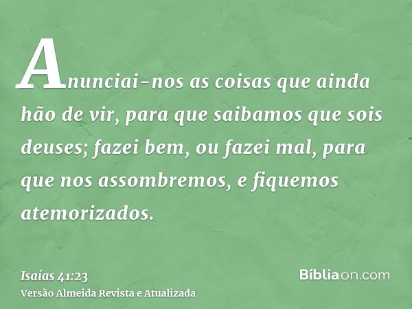 Anunciai-nos as coisas que ainda hão de vir, para que saibamos que sois deuses; fazei bem, ou fazei mal, para que nos assombremos, e fiquemos atemorizados.