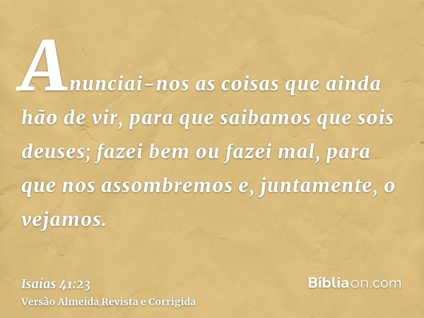Anunciai-nos as coisas que ainda hão de vir, para que saibamos que sois deuses; fazei bem ou fazei mal, para que nos assombremos e, juntamente, o vejamos.
