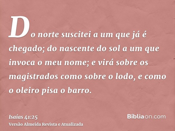 Do norte suscitei a um que já é chegado; do nascente do sol a um que invoca o meu nome; e virá sobre os magistrados como sobre o lodo, e como o oleiro pisa o ba