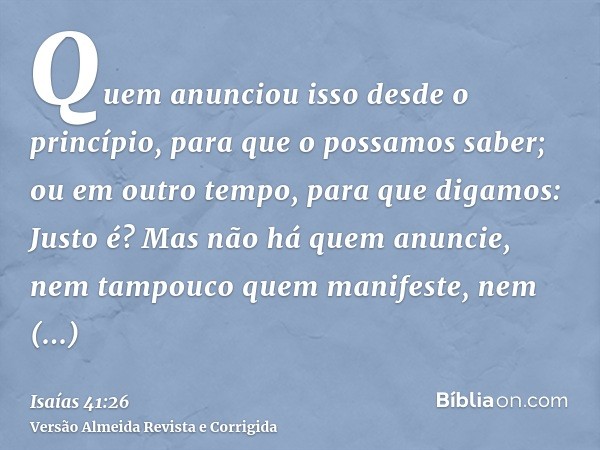 Quem anunciou isso desde o princípio, para que o possamos saber; ou em outro tempo, para que digamos: Justo é? Mas não há quem anuncie, nem tampouco quem manife