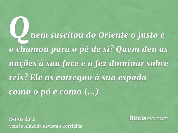 Quem suscitou do Oriente o justo e o chamou para o pé de si? Quem deu as nações à sua face e o fez dominar sobre reis? Ele os entregou à sua espada como o pó e 
