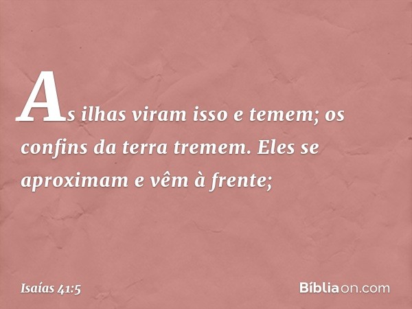 As ilhas viram isso e temem;
os confins da terra tremem.
Eles se aproximam e vêm à frente; -- Isaías 41:5