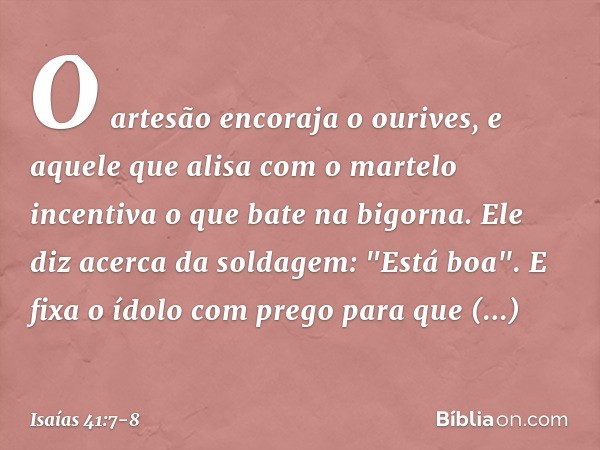 O artesão encoraja o ourives,
e aquele que alisa com o martelo
incentiva o que bate na bigorna.
Ele diz acerca da soldagem: "Está boa".
E fixa o ídolo com prego