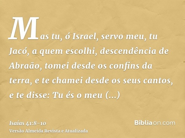 Mas tu, ó Israel, servo meu, tu Jacó, a quem escolhi, descendência de Abraão,tomei desde os confins da terra, e te chamei desde os seus cantos, e te disse: Tu é