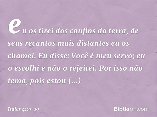 eu os tirei dos confins da terra,
de seus recantos mais distantes
eu os chamei.
Eu disse: Você é meu servo;
eu o escolhi e não o rejeitei. Por isso não tema, po