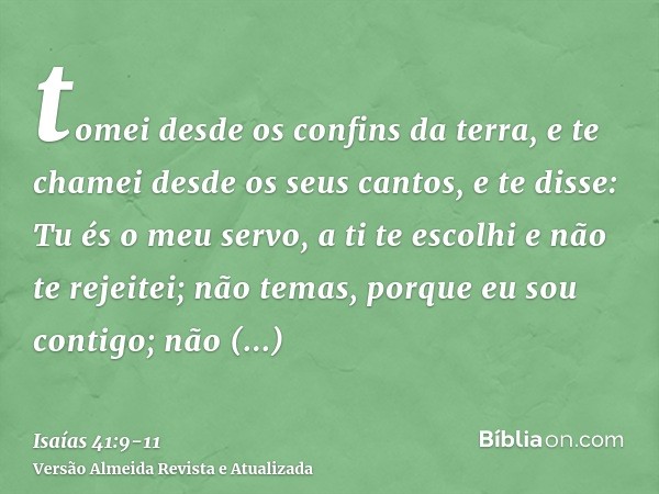 tomei desde os confins da terra, e te chamei desde os seus cantos, e te disse: Tu és o meu servo, a ti te escolhi e não te rejeitei;não temas, porque eu sou con