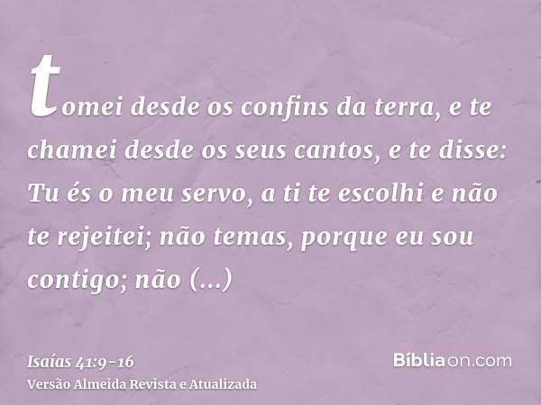 tomei desde os confins da terra, e te chamei desde os seus cantos, e te disse: Tu és o meu servo, a ti te escolhi e não te rejeitei;não temas, porque eu sou con