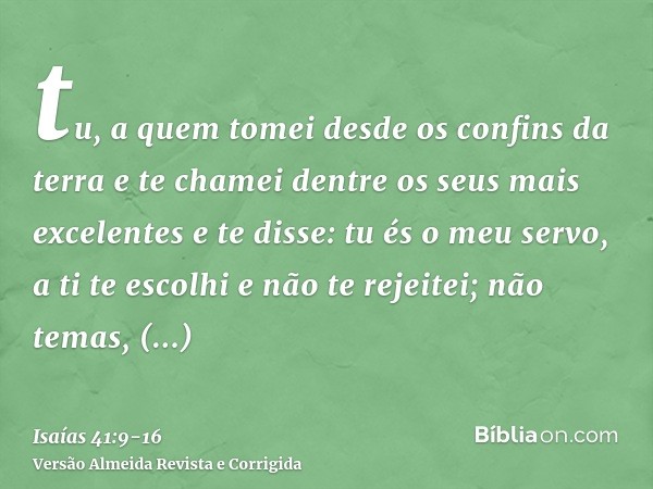 tu, a quem tomei desde os confins da terra e te chamei dentre os seus mais excelentes e te disse: tu és o meu servo, a ti te escolhi e não te rejeitei;não temas