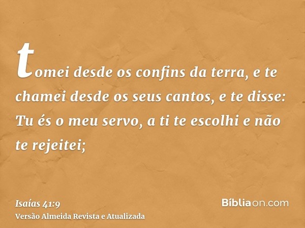 tomei desde os confins da terra, e te chamei desde os seus cantos, e te disse: Tu és o meu servo, a ti te escolhi e não te rejeitei;