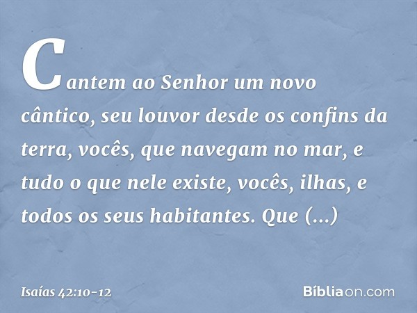 Cantem ao Senhor um novo cântico,
seu louvor desde os confins da terra,
vocês, que navegam no mar,
e tudo o que nele existe,
vocês, ilhas, e todos os seus habit