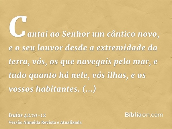 Cantai ao Senhor um cântico novo, e o seu louvor desde a extremidade da terra, vós, os que navegais pelo mar, e tudo quanto há nele, vós ilhas, e os vossos habi