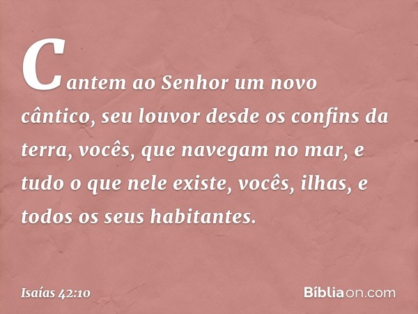 Cantem ao Senhor um novo cântico,
seu louvor desde os confins da terra,
vocês, que navegam no mar,
e tudo o que nele existe,
vocês, ilhas, e todos os seus habit