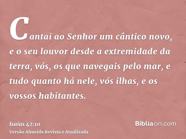 Cantai ao Senhor um cântico novo, e o seu louvor desde a extremidade da terra, vós, os que navegais pelo mar, e tudo quanto há nele, vós ilhas, e os vossos habi