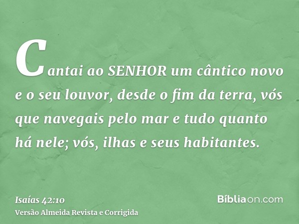 Cantai ao SENHOR um cântico novo e o seu louvor, desde o fim da terra, vós que navegais pelo mar e tudo quanto há nele; vós, ilhas e seus habitantes.