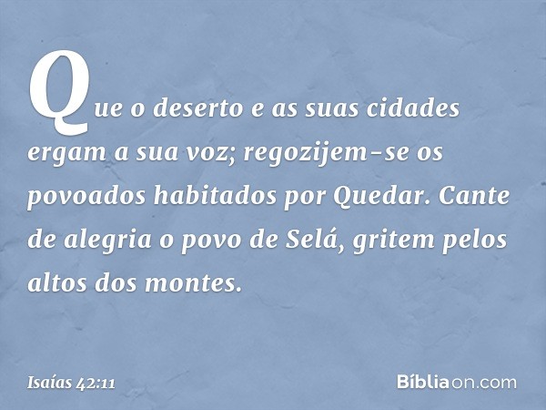 Que o deserto e as suas cidades
ergam a sua voz;
regozijem-se os povoados
habitados por Quedar.
Cante de alegria o povo de Selá,
gritem pelos altos dos montes. 