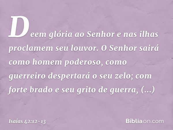 Deem glória ao Senhor
e nas ilhas proclamem seu louvor. O Senhor sairá
como homem poderoso,
como guerreiro despertará o seu zelo;
com forte brado e seu grito de