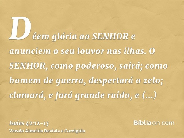 Dêem glória ao SENHOR e anunciem o seu louvor nas ilhas.O SENHOR, como poderoso, sairá; como homem de guerra, despertará o zelo; clamará, e fará grande ruído, e