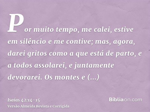 Por muito tempo, me calei, estive em silêncio e me contive; mas, agora, darei gritos como a que está de parto, e a todos assolarei, e juntamente devorarei.Os mo