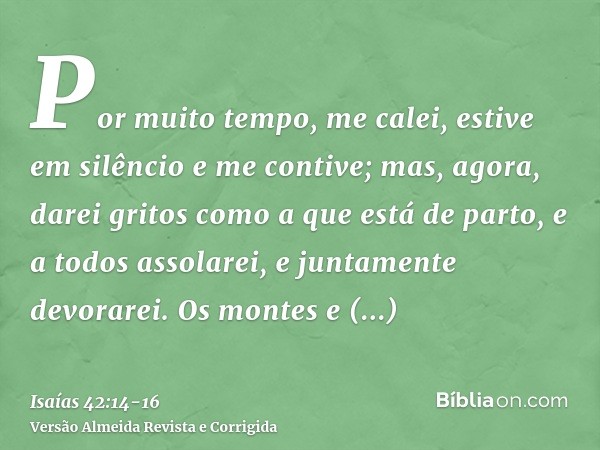 Por muito tempo, me calei, estive em silêncio e me contive; mas, agora, darei gritos como a que está de parto, e a todos assolarei, e juntamente devorarei.Os mo