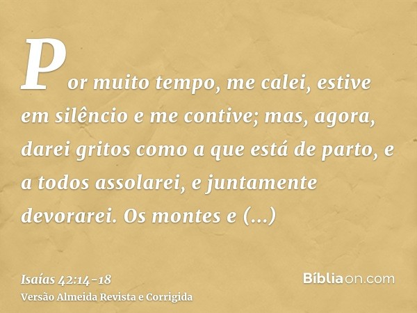 Por muito tempo, me calei, estive em silêncio e me contive; mas, agora, darei gritos como a que está de parto, e a todos assolarei, e juntamente devorarei.Os mo