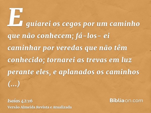 E guiarei os cegos por um caminho que não conhecem; fá-los- ei caminhar por veredas que não têm conhecido; tornarei as trevas em luz perante eles, e aplanados o