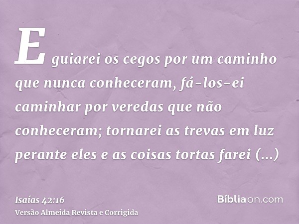 E guiarei os cegos por um caminho que nunca conheceram, fá-los-ei caminhar por veredas que não conheceram; tornarei as trevas em luz perante eles e as coisas to