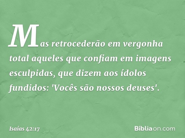 Mas retrocederão em vergonha total
aqueles que confiam
em imagens esculpidas,
que dizem aos ídolos fundidos:
'Vocês são nossos deuses'. -- Isaías 42:17