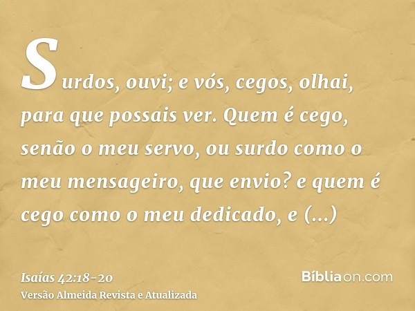 Surdos, ouvi; e vós, cegos, olhai, para que possais ver.Quem é cego, senão o meu servo, ou surdo como o meu mensageiro, que envio? e quem é cego como o meu dedi